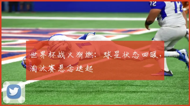 世界杯战火渐燃：球星状态回暖，淘汰赛悬念迭起