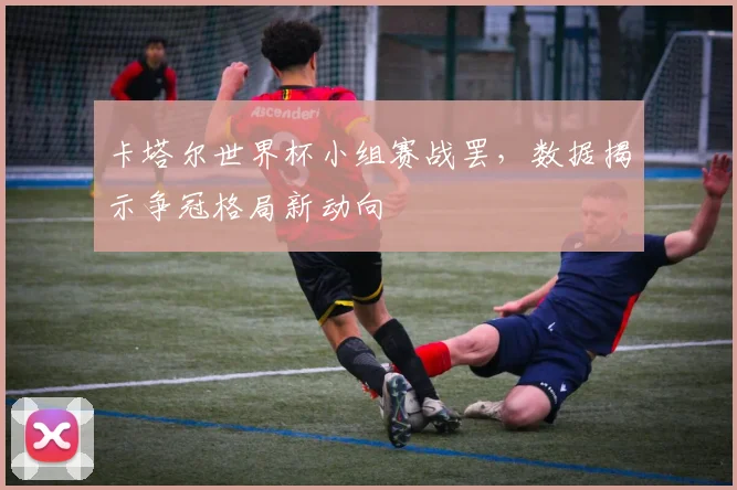 卡塔尔世界杯小组赛战罢，数据揭示争冠格局新动向