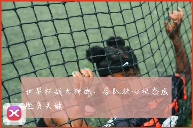 世界杯战火渐燃，各队核心状态成胜负关键