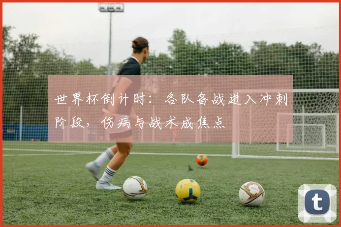 世界杯倒计时：各队备战进入冲刺阶段，伤病与战术成焦点