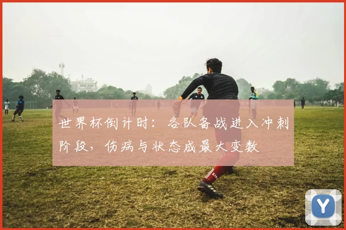 世界杯倒计时：各队备战进入冲刺阶段，伤病与状态成最大变数